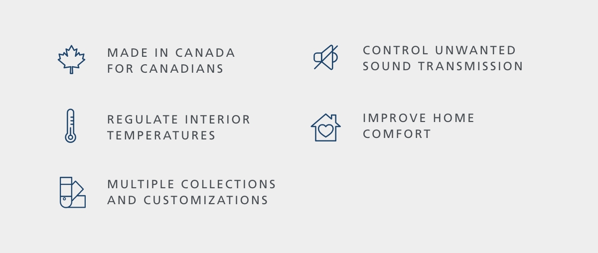 Made in Canada for Canadians | Control unwanted sound transmission | Regulate interior temperatures | Improve Home Comfort | Multiple Collections and Customizations